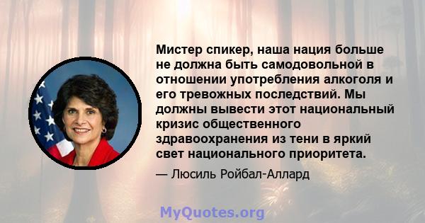 Мистер спикер, наша нация больше не должна быть самодовольной в отношении употребления алкоголя и его тревожных последствий. Мы должны вывести этот национальный кризис общественного здравоохранения из тени в яркий свет