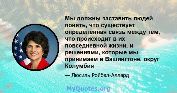 Мы должны заставить людей понять, что существует определенная связь между тем, что происходит в их повседневной жизни, и решениями, которые мы принимаем в Вашингтоне, округ Колумбия