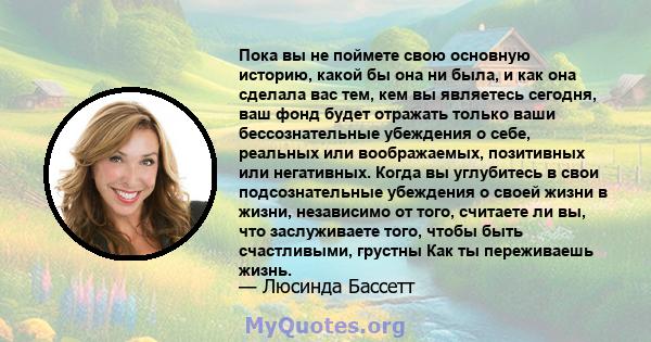 Пока вы не поймете свою основную историю, какой бы она ни была, и как она сделала вас тем, кем вы являетесь сегодня, ваш фонд будет отражать только ваши бессознательные убеждения о себе, реальных или воображаемых,