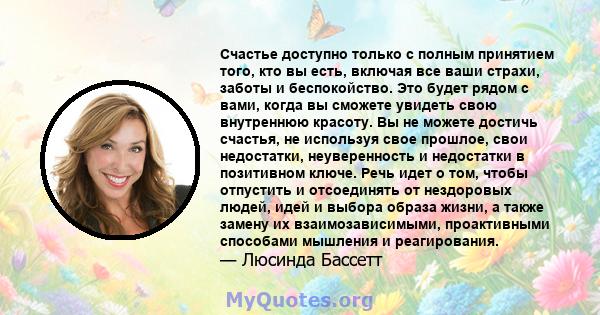 Счастье доступно только с полным принятием того, кто вы есть, включая все ваши страхи, заботы и беспокойство. Это будет рядом с вами, когда вы сможете увидеть свою внутреннюю красоту. Вы не можете достичь счастья, не