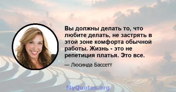 Вы должны делать то, что любите делать, не застрять в этой зоне комфорта обычной работы. Жизнь - это не репетиция платья. Это все.