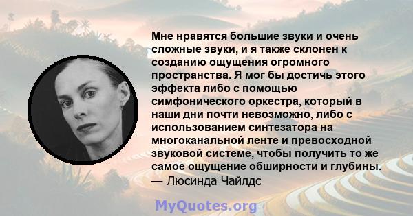 Мне нравятся большие звуки и очень сложные звуки, и я также склонен к созданию ощущения огромного пространства. Я мог бы достичь этого эффекта либо с помощью симфонического оркестра, который в наши дни почти невозможно, 