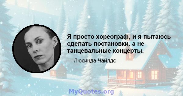 Я просто хореограф, и я пытаюсь сделать постановки, а не танцевальные концерты.