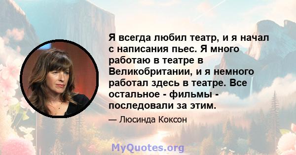 Я всегда любил театр, и я начал с написания пьес. Я много работаю в театре в Великобритании, и я немного работал здесь в театре. Все остальное - фильмы - последовали за этим.