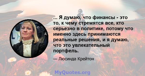 ... Я думаю, что финансы - это то, к чему стремятся все, кто серьезно в политике, потому что именно здесь принимаются реальные решения, и я думаю, что это увлекательный портфель.