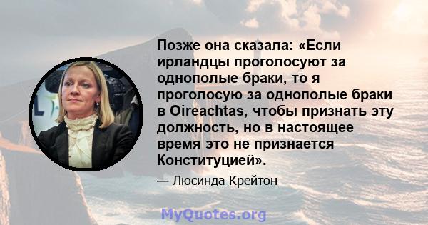 Позже она сказала: «Если ирландцы проголосуют за однополые браки, то я проголосую за однополые браки в Oireachtas, чтобы признать эту должность, но в настоящее время это не признается Конституцией».