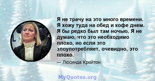 Я не трачу на это много времени. Я хожу туда на обед и кофе днем. Я бы редко был там ночью. Я не думаю, что это необходимо плохо, но если это злоупотребляет, очевидно, это плохо.