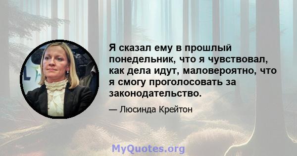 Я сказал ему в прошлый понедельник, что я чувствовал, как дела идут, маловероятно, что я смогу проголосовать за законодательство.