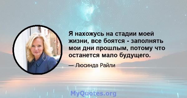 Я нахожусь на стадии моей жизни, все боятся - заполнять мои дни прошлым, потому что останется мало будущего.