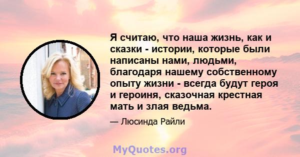 Я считаю, что наша жизнь, как и сказки - истории, которые были написаны нами, людьми, благодаря нашему собственному опыту жизни - всегда будут героя и героиня, сказочная крестная мать и злая ведьма.