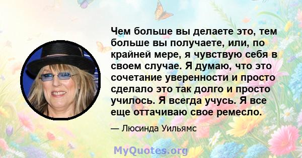 Чем больше вы делаете это, тем больше вы получаете, или, по крайней мере, я чувствую себя в своем случае. Я думаю, что это сочетание уверенности и просто сделало это так долго и просто училось. Я всегда учусь. Я все еще 