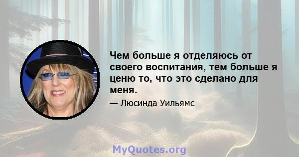 Чем больше я отделяюсь от своего воспитания, тем больше я ценю то, что это сделано для меня.