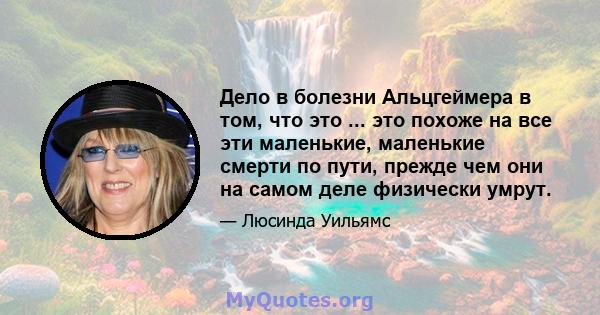 Дело в болезни Альцгеймера в том, что это ... это похоже на все эти маленькие, маленькие смерти по пути, прежде чем они на самом деле физически умрут.