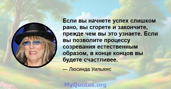 Если вы начнете успех слишком рано, вы сгорете и закончите, прежде чем вы это узнаете. Если вы позволите процессу созревания естественным образом, в конце концов вы будете счастливее.