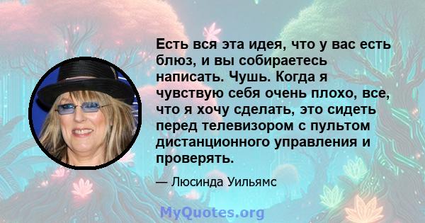 Есть вся эта идея, что у вас есть блюз, и вы собираетесь написать. Чушь. Когда я чувствую себя очень плохо, все, что я хочу сделать, это сидеть перед телевизором с пультом дистанционного управления и проверять.