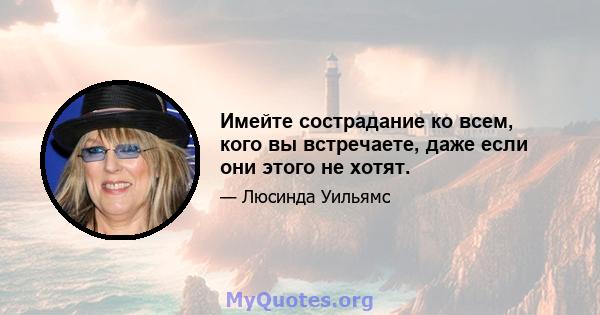 Имейте сострадание ко всем, кого вы встречаете, даже если они этого не хотят.