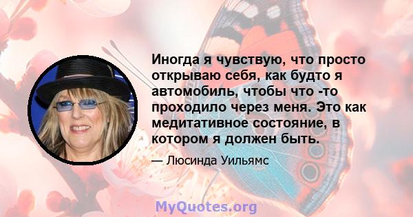 Иногда я чувствую, что просто открываю себя, как будто я автомобиль, чтобы что -то проходило через меня. Это как медитативное состояние, в котором я должен быть.