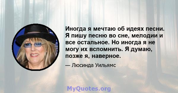 Иногда я мечтаю об идеях песни. Я пишу песню во сне, мелодии и все остальное. Но иногда я не могу их вспомнить. Я думаю, позже я, наверное.