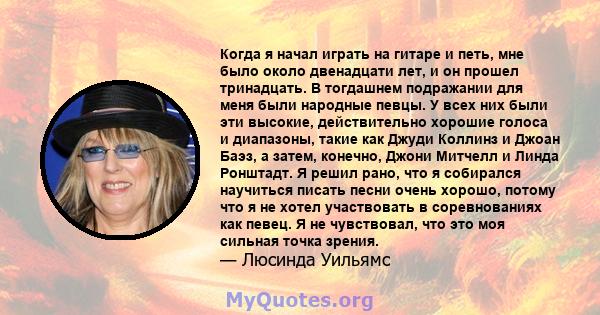 Когда я начал играть на гитаре и петь, мне было около двенадцати лет, и он прошел тринадцать. В тогдашнем подражании для меня были народные певцы. У всех них были эти высокие, действительно хорошие голоса и диапазоны,