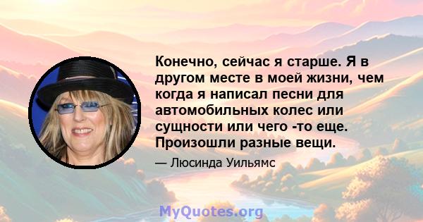 Конечно, сейчас я старше. Я в другом месте в моей жизни, чем когда я написал песни для автомобильных колес или сущности или чего -то еще. Произошли разные вещи.