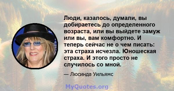 Люди, казалось, думали, вы добираетесь до определенного возраста, или вы выйдете замуж или вы, вам комфортно. И теперь сейчас не о чем писать: эта страха исчезла. Юношеская страха. И этого просто не случилось со мной.