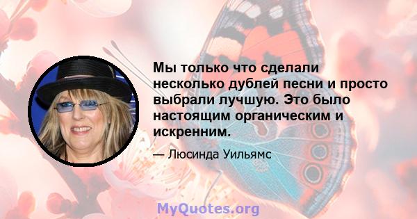 Мы только что сделали несколько дублей песни и просто выбрали лучшую. Это было настоящим органическим и искренним.