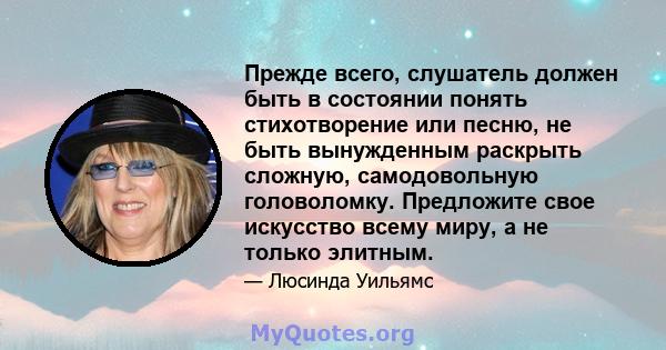 Прежде всего, слушатель должен быть в состоянии понять стихотворение или песню, не быть вынужденным раскрыть сложную, самодовольную головоломку. Предложите свое искусство всему миру, а не только элитным.