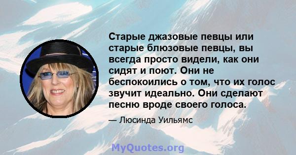 Старые джазовые певцы или старые блюзовые певцы, вы всегда просто видели, как они сидят и поют. Они не беспокоились о том, что их голос звучит идеально. Они сделают песню вроде своего голоса.