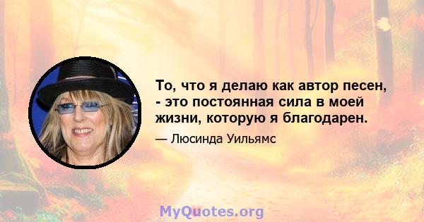 То, что я делаю как автор песен, - это постоянная сила в моей жизни, которую я благодарен.