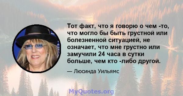 Тот факт, что я говорю о чем -то, что могло бы быть грустной или болезненной ситуацией, не означает, что мне грустно или замучили 24 часа в сутки больше, чем кто -либо другой.