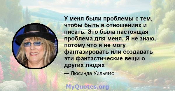 У меня были проблемы с тем, чтобы быть в отношениях и писать. Это была настоящая проблема для меня. Я не знаю, потому что я не могу фантазировать или создавать эти фантастические вещи о других людях