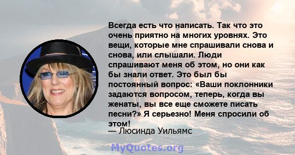 Всегда есть что написать. Так что это очень приятно на многих уровнях. Это вещи, которые мне спрашивали снова и снова, или слышали. Люди спрашивают меня об этом, но они как бы знали ответ. Это был бы постоянный вопрос: