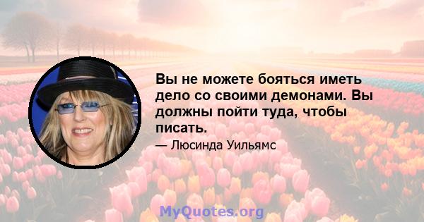 Вы не можете бояться иметь дело со своими демонами. Вы должны пойти туда, чтобы писать.