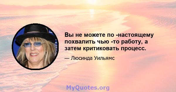 Вы не можете по -настоящему похвалить чью -то работу, а затем критиковать процесс.