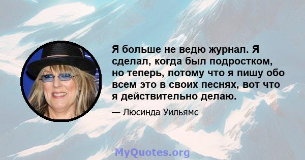 Я больше не ведю журнал. Я сделал, когда был подростком, но теперь, потому что я пишу обо всем это в своих песнях, вот что я действительно делаю.