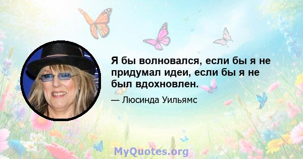 Я бы волновался, если бы я не придумал идеи, если бы я не был вдохновлен.