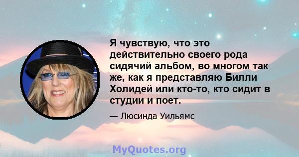 Я чувствую, что это действительно своего рода сидячий альбом, во многом так же, как я представляю Билли Холидей или кто-то, кто сидит в студии и поет.