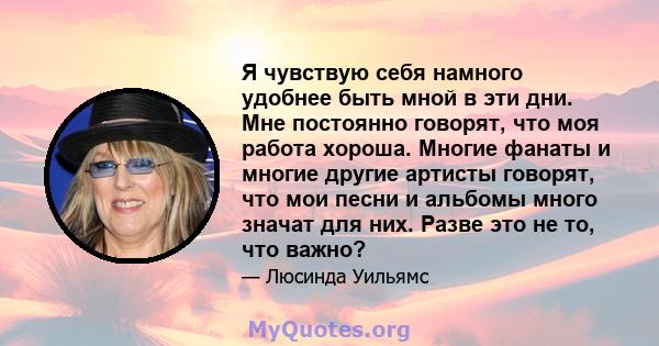 Я чувствую себя намного удобнее быть мной в эти дни. Мне постоянно говорят, что моя работа хороша. Многие фанаты и многие другие артисты говорят, что мои песни и альбомы много значат для них. Разве это не то, что важно?