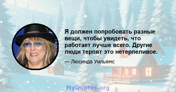 Я должен попробовать разные вещи, чтобы увидеть, что работает лучше всего. Другие люди терпят это нетерпеливое.