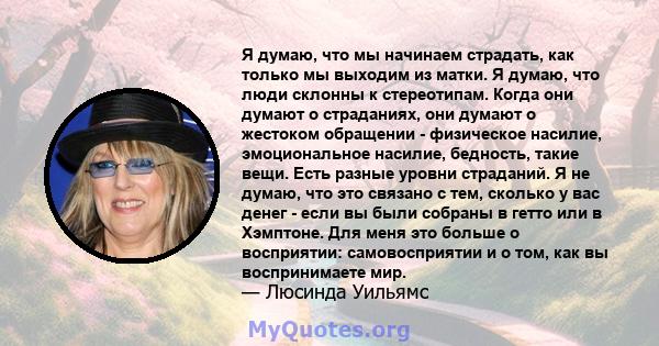 Я думаю, что мы начинаем страдать, как только мы выходим из матки. Я думаю, что люди склонны к стереотипам. Когда они думают о страданиях, они думают о жестоком обращении - физическое насилие, эмоциональное насилие,