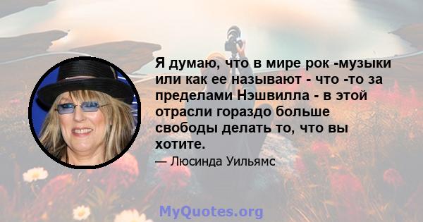 Я думаю, что в мире рок -музыки или как ее называют - что -то за пределами Нэшвилла - в этой отрасли гораздо больше свободы делать то, что вы хотите.