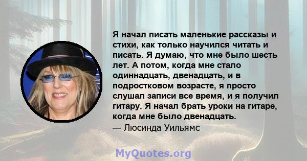 Я начал писать маленькие рассказы и стихи, как только научился читать и писать. Я думаю, что мне было шесть лет. А потом, когда мне стало одиннадцать, двенадцать, и в подростковом возрасте, я просто слушал записи все