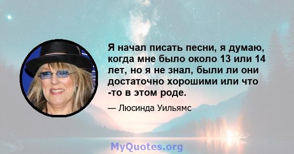 Я начал писать песни, я думаю, когда мне было около 13 или 14 лет, но я не знал, были ли они достаточно хорошими или что -то в этом роде.