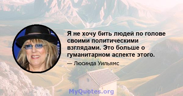 Я не хочу бить людей по голове своими политическими взглядами. Это больше о гуманитарном аспекте этого.