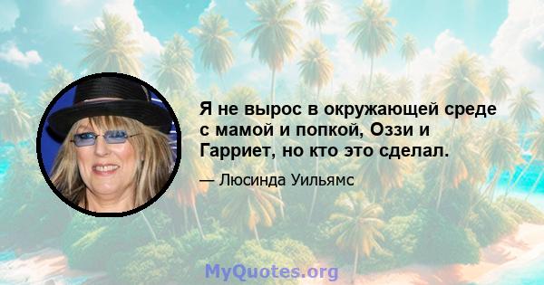 Я не вырос в окружающей среде с мамой и попкой, Оззи и Гарриет, но кто это сделал.