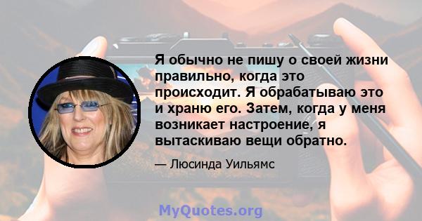 Я обычно не пишу о своей жизни правильно, когда это происходит. Я обрабатываю это и храню его. Затем, когда у меня возникает настроение, я вытаскиваю вещи обратно.