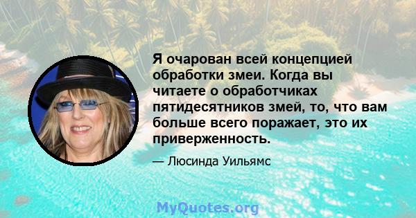 Я очарован всей концепцией обработки змеи. Когда вы читаете о обработчиках пятидесятников змей, то, что вам больше всего поражает, это их приверженность.