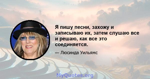 Я пишу песни, захожу и записываю их, затем слушаю все и решаю, как все это соединяется.