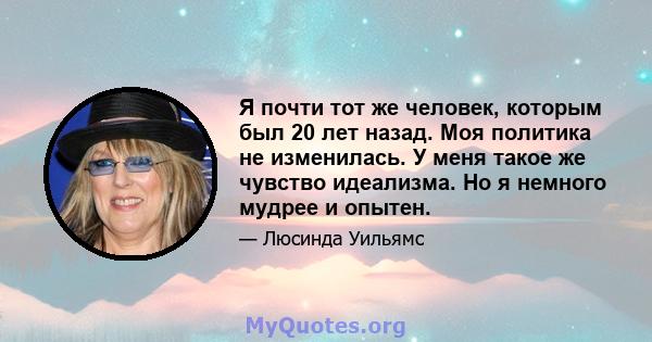 Я почти тот же человек, которым был 20 лет назад. Моя политика не изменилась. У меня такое же чувство идеализма. Но я немного мудрее и опытен.