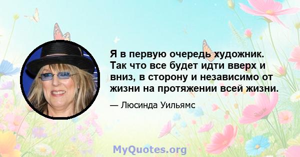 Я в первую очередь художник. Так что все будет идти вверх и вниз, в сторону и независимо от жизни на протяжении всей жизни.